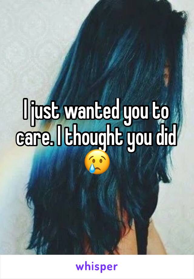 I just wanted you to care. I thought you did 😢