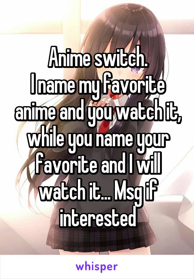 Anime switch.
I name my favorite anime and you watch it, while you name your favorite and I will watch it... Msg if interested