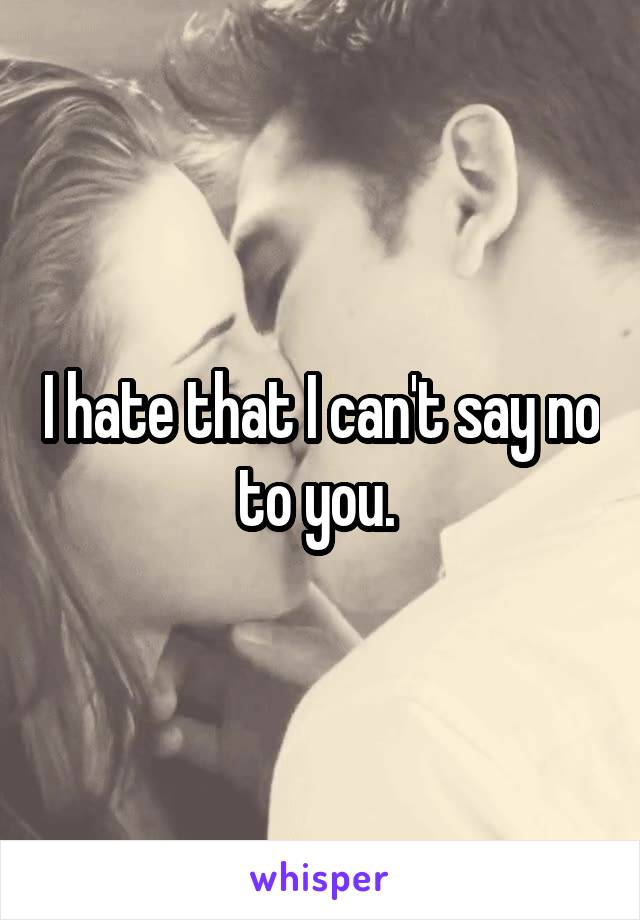 I hate that I can't say no to you. 