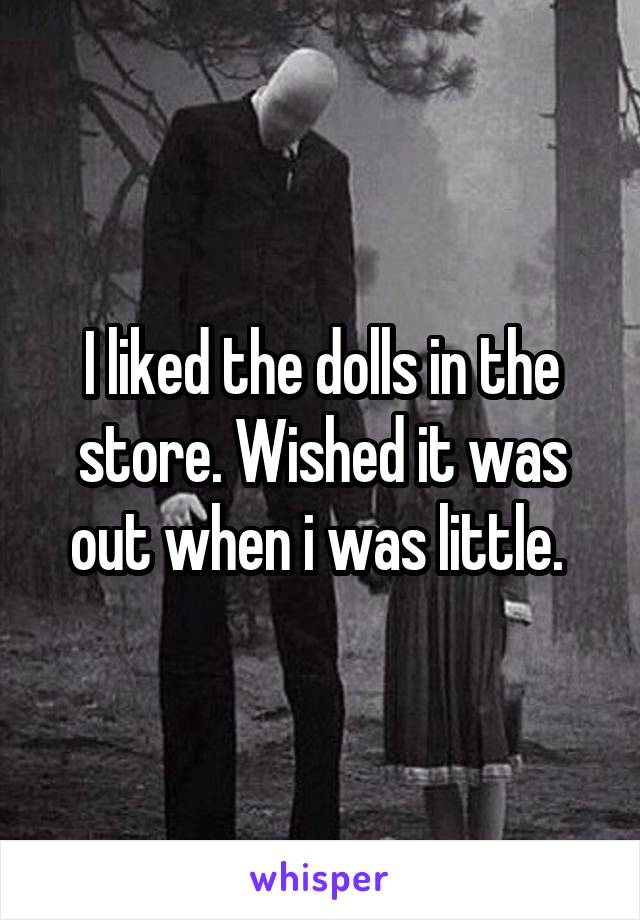 I liked the dolls in the store. Wished it was out when i was little. 