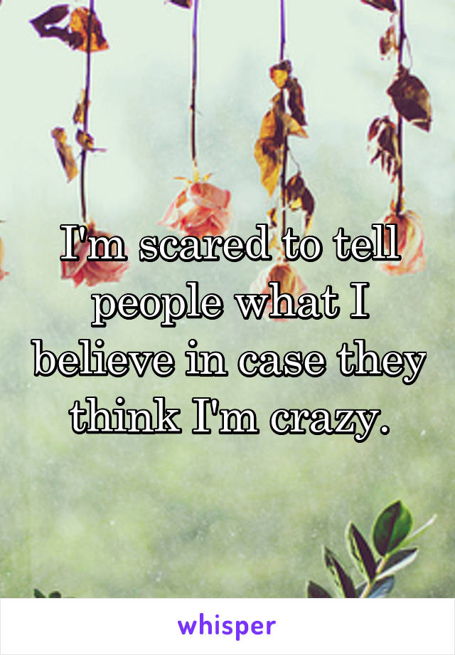 I'm scared to tell people what I believe in case they think I'm crazy.