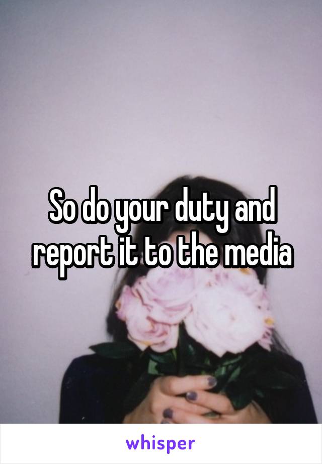 So do your duty and report it to the media