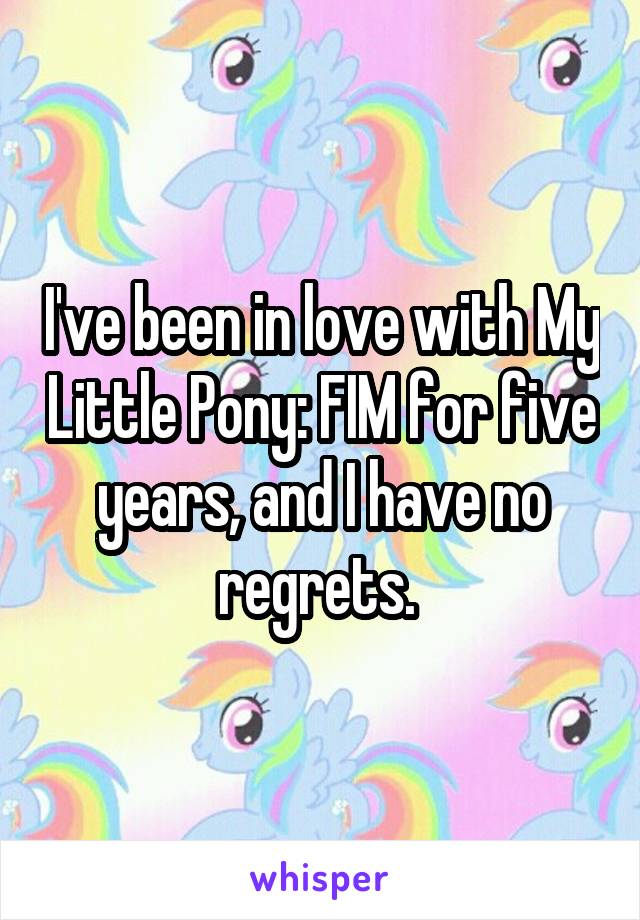 I've been in love with My Little Pony: FIM for five years, and I have no regrets. 