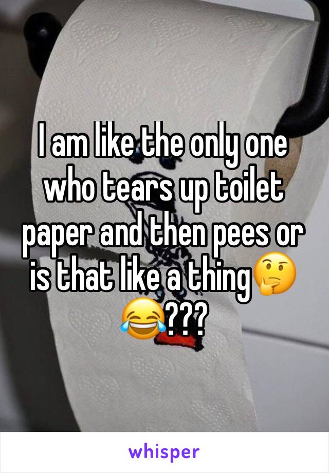 I am like the only one who tears up toilet paper and then pees or is that like a thing🤔😂???