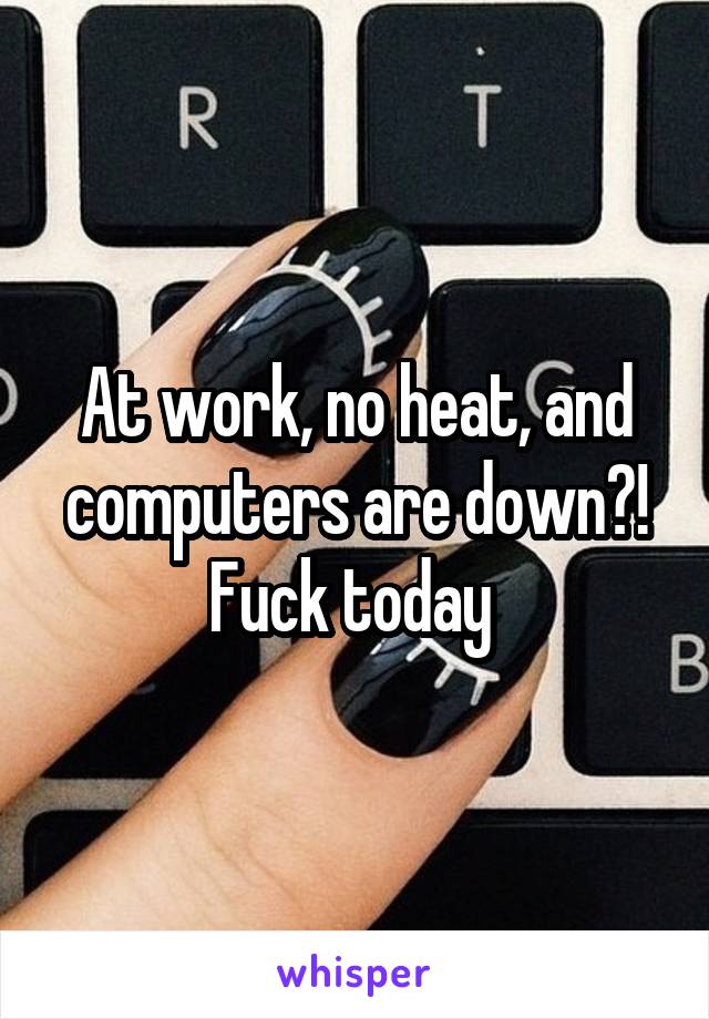 At work, no heat, and computers are down?! Fuck today 