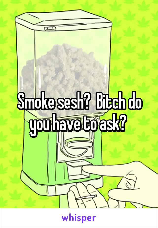 Smoke sesh?  Bitch do you have to ask? 