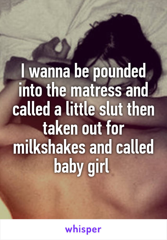 I wanna be pounded into the matress and called a little slut then taken out for milkshakes and called baby girl 