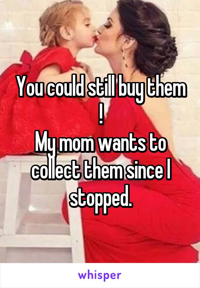 You could still buy them !
My mom wants to collect them since I stopped.