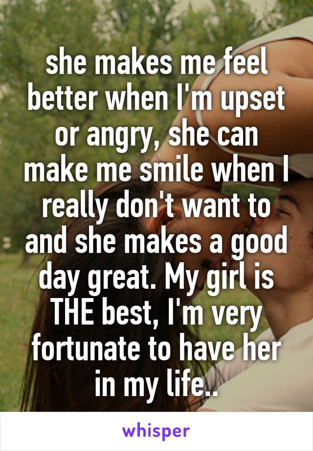 she makes me feel better when I'm upset or angry, she can make me smile when I really don't want to and she makes a good day great. My girl is THE best, I'm very fortunate to have her in my life..