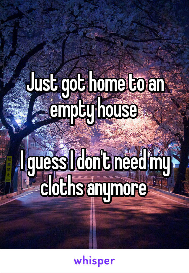 Just got home to an empty house 

I guess I don't need my cloths anymore 