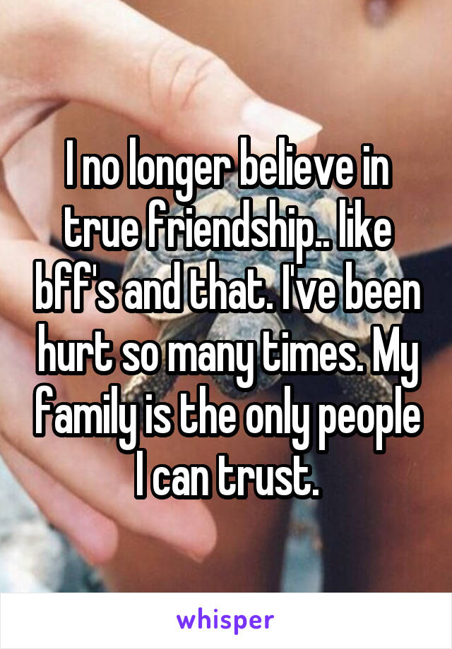 I no longer believe in true friendship.. like bff's and that. I've been hurt so many times. My family is the only people I can trust.