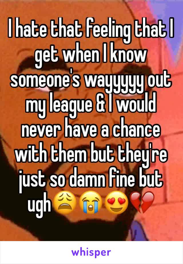 I hate that feeling that I get when I know someone's wayyyyy out my league & I would never have a chance with them but they're just so damn fine but ugh😩😭😍💔