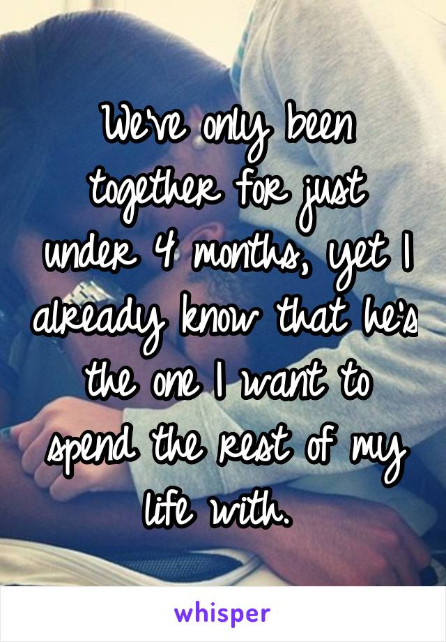 We've only been together for just under 4 months, yet I already know that he's the one I want to spend the rest of my life with. 