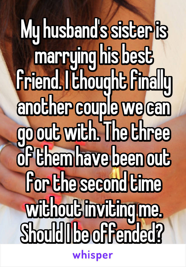 My husband's sister is marrying his best friend. I thought finally another couple we can go out with. The three of them have been out for the second time without inviting me. Should I be offended? 