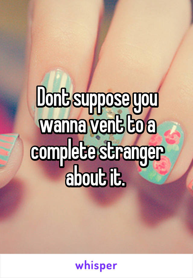 Dont suppose you wanna vent to a complete stranger about it. 