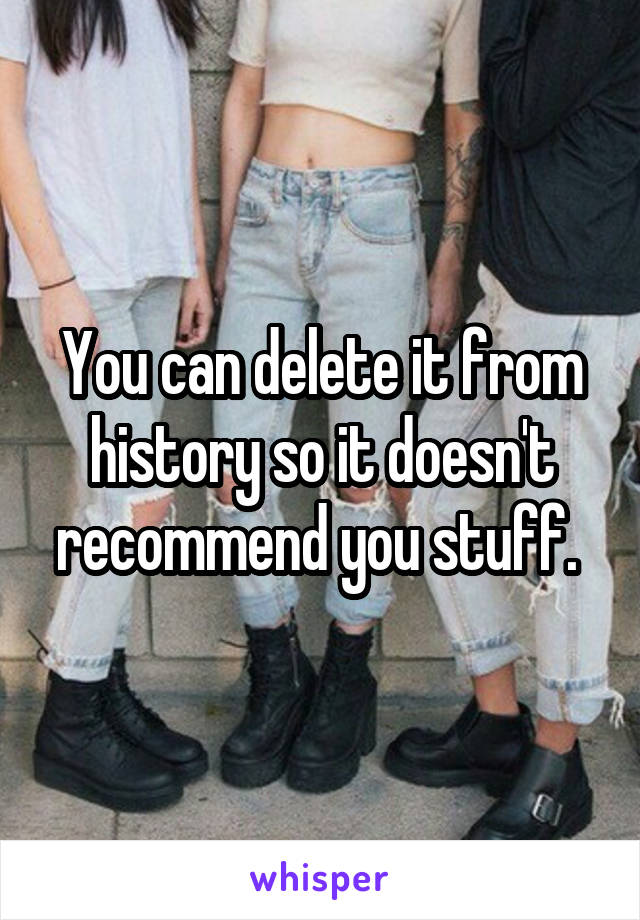 You can delete it from history so it doesn't recommend you stuff. 