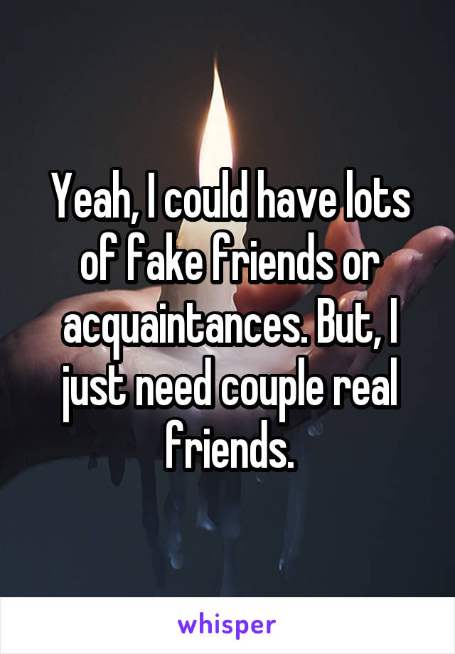 Yeah, I could have lots of fake friends or acquaintances. But, I just need couple real friends.