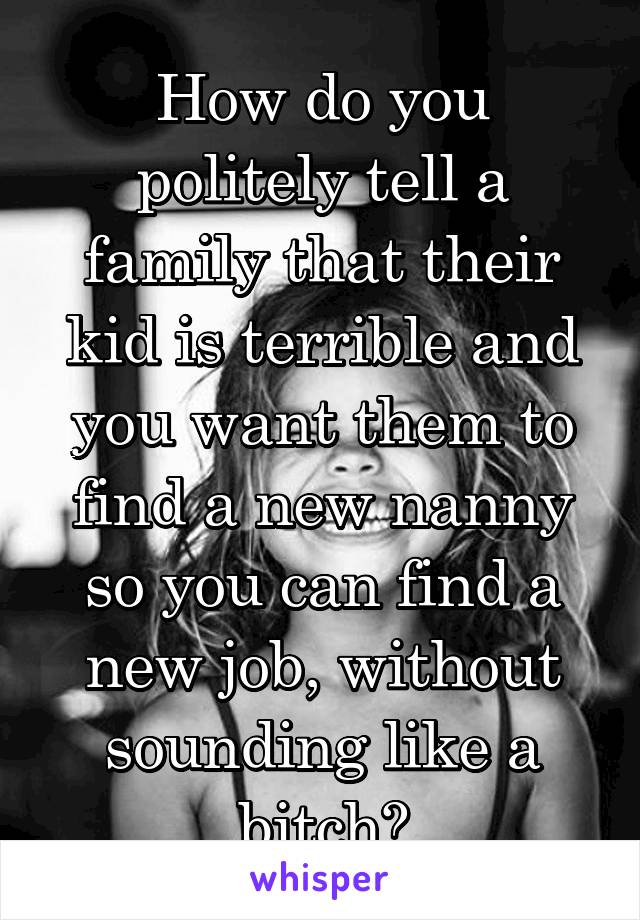 How do you politely tell a family that their kid is terrible and you want them to find a new nanny so you can find a new job, without sounding like a bitch?