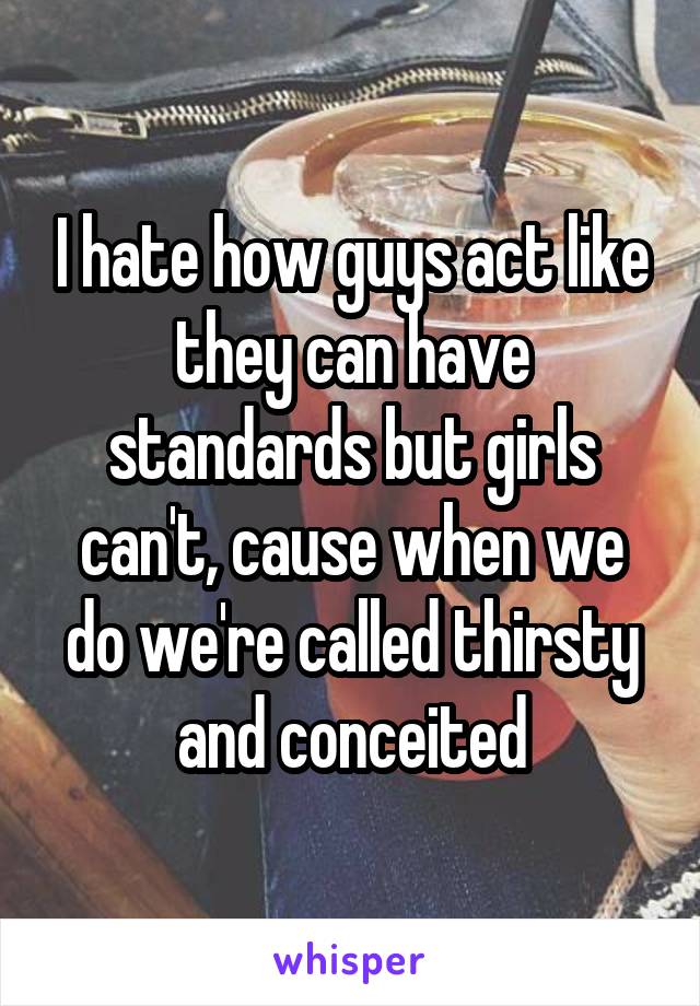 I hate how guys act like they can have standards but girls can't, cause when we do we're called thirsty and conceited