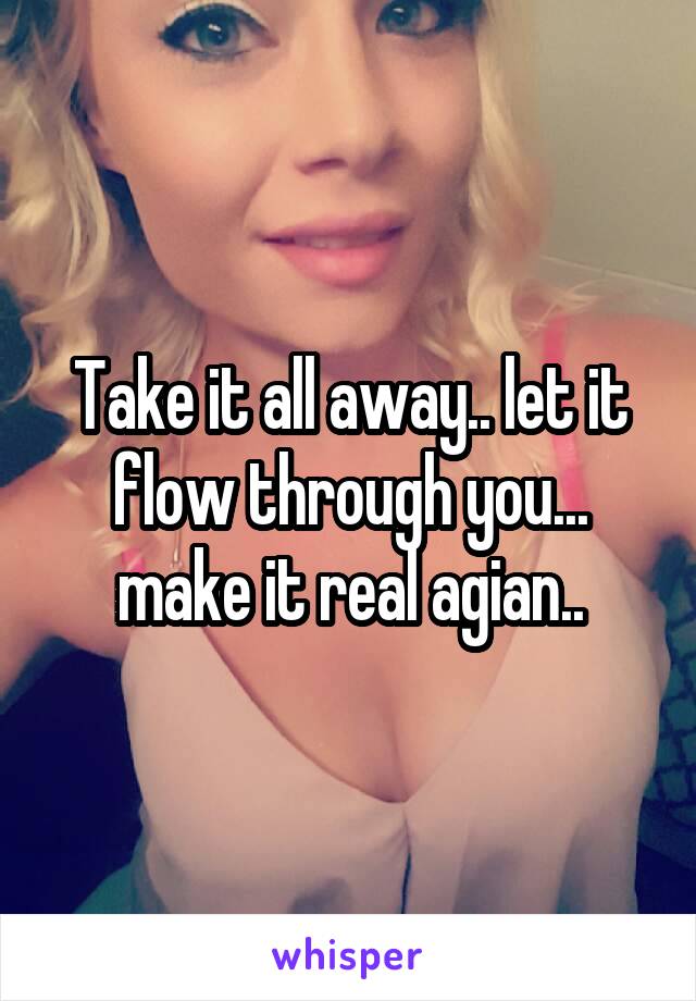 Take it all away.. let it flow through you... make it real agian..