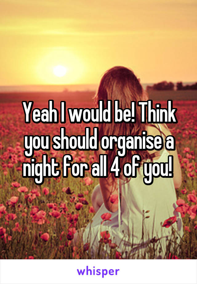 Yeah I would be! Think you should organise a night for all 4 of you! 