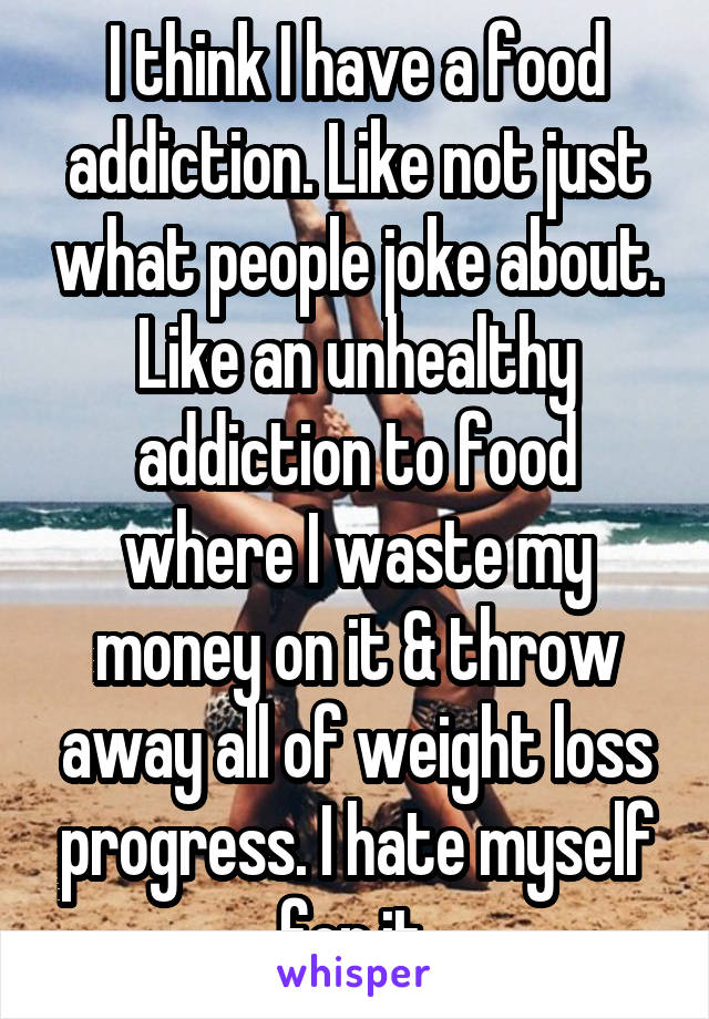 I think I have a food addiction. Like not just what people joke about. Like an unhealthy addiction to food where I waste my money on it & throw away all of weight loss progress. I hate myself for it.