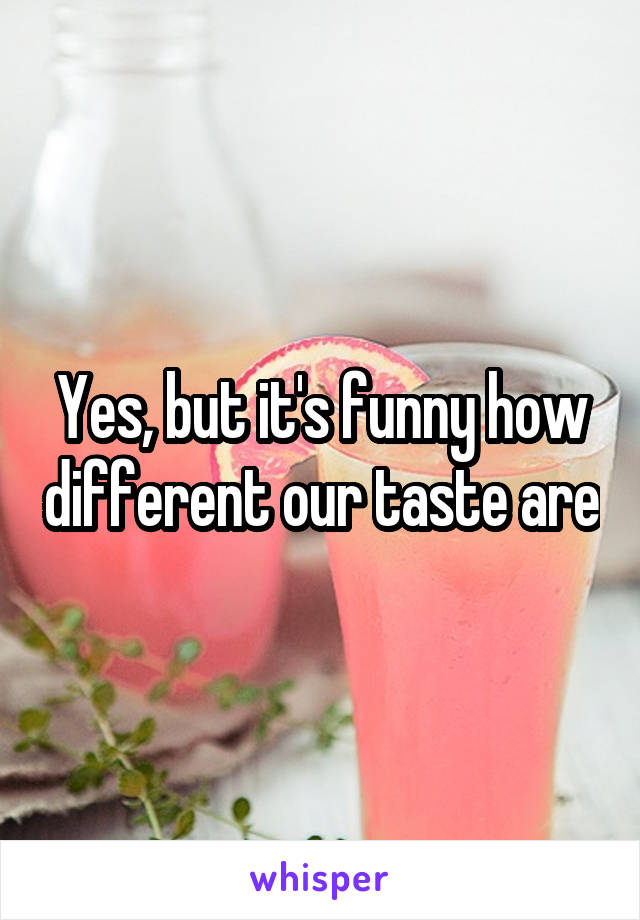 Yes, but it's funny how different our taste are