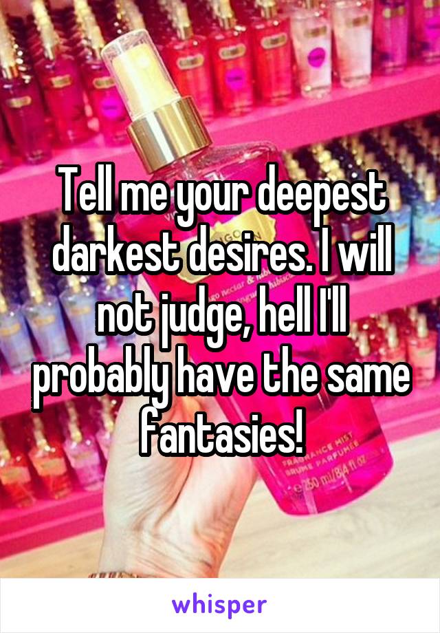 Tell me your deepest darkest desires. I will not judge, hell I'll probably have the same fantasies!