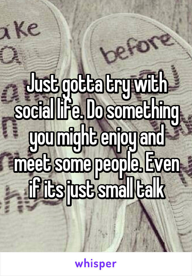 Just gotta try with social life. Do something you might enjoy and meet some people. Even if its just small talk