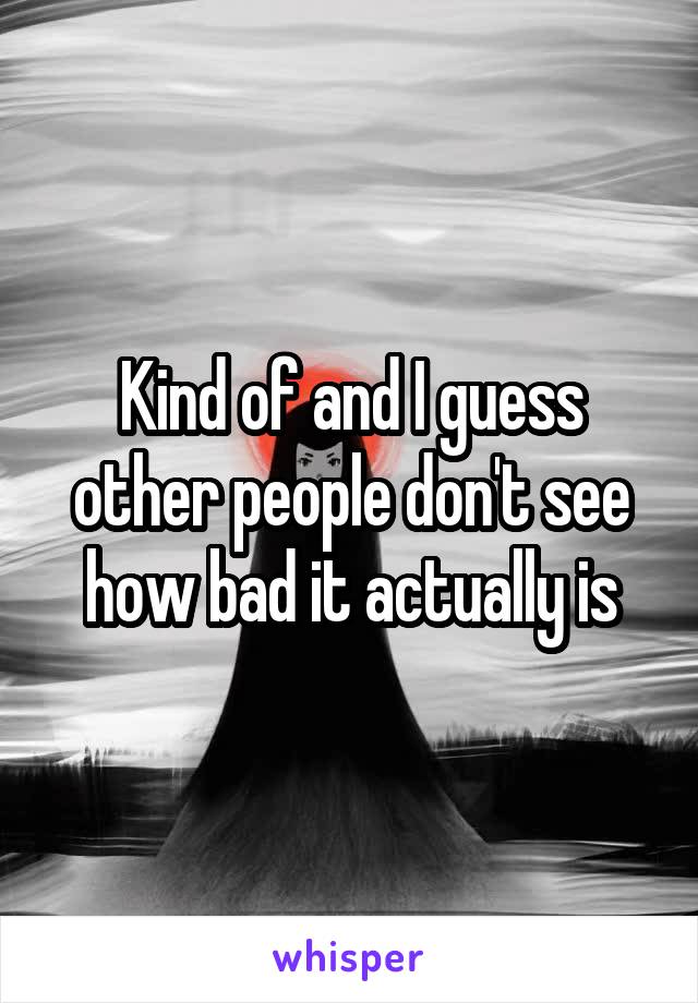 Kind of and I guess other people don't see how bad it actually is