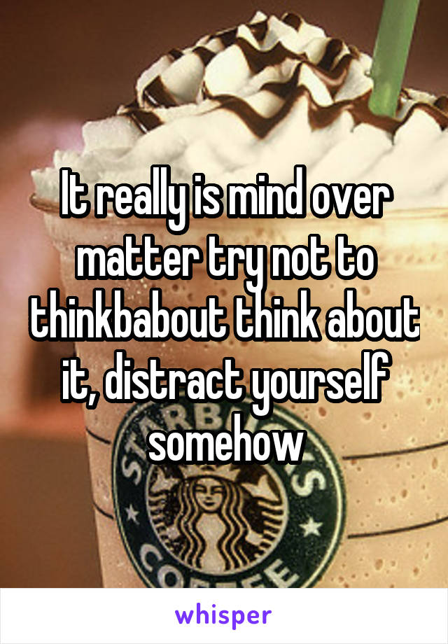 It really is mind over matter try not to thinkbabout think about it, distract yourself somehow