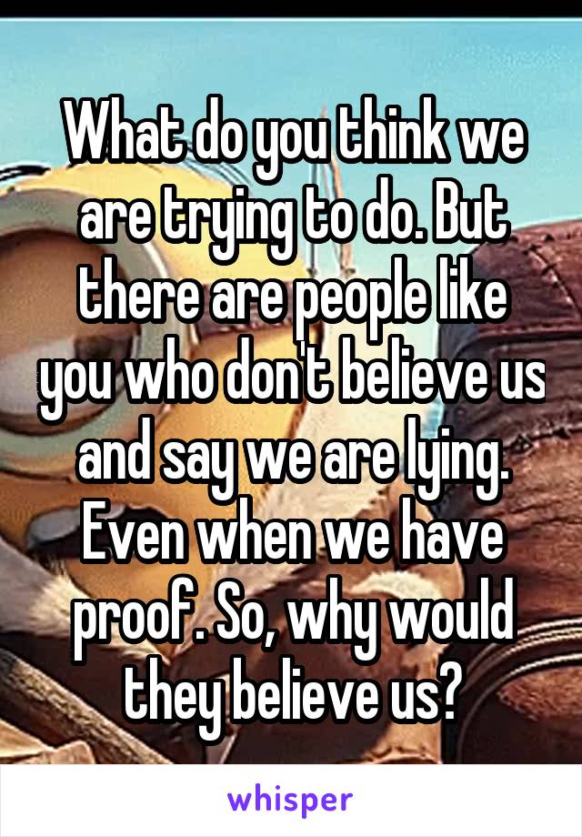 What do you think we are trying to do. But there are people like you who don't believe us and say we are lying. Even when we have proof. So, why would they believe us?