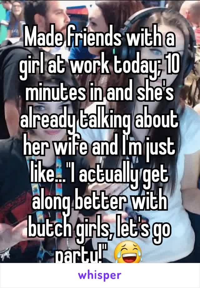 Made friends with a girl at work today; 10 minutes in and she's already talking about her wife and I'm just like..."I actually get along better with butch girls, let's go party!" 😂