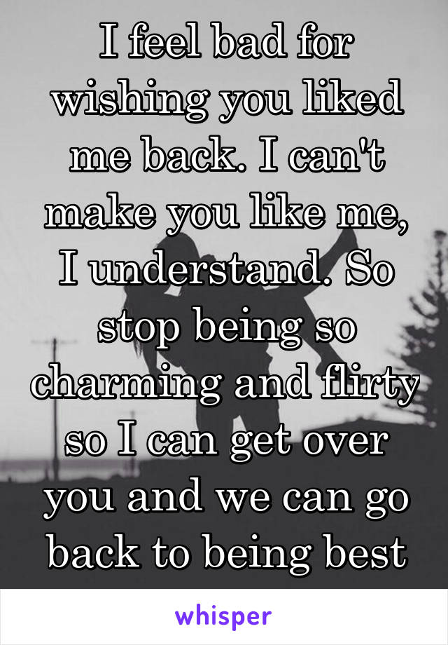 I feel bad for wishing you liked me back. I can't make you like me, I understand. So stop being so charming and flirty so I can get over you and we can go back to being best friends...