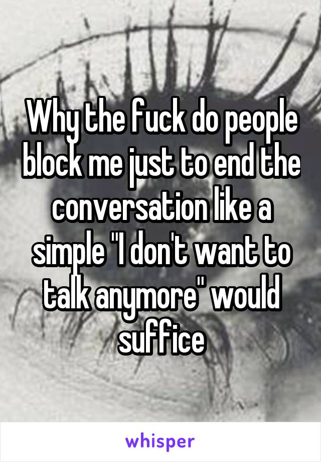 Why the fuck do people block me just to end the conversation like a simple "I don't want to talk anymore" would suffice