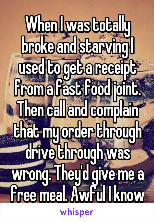 When I was totally broke and starving I used to get a receipt from a fast food joint. Then call and complain that my order through drive through was wrong. They'd give me a free meal. Awful I know