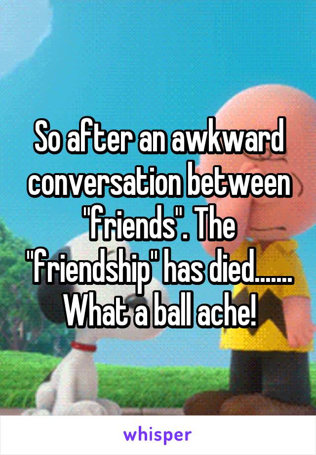 So after an awkward conversation between "friends". The "friendship" has died....... What a ball ache!