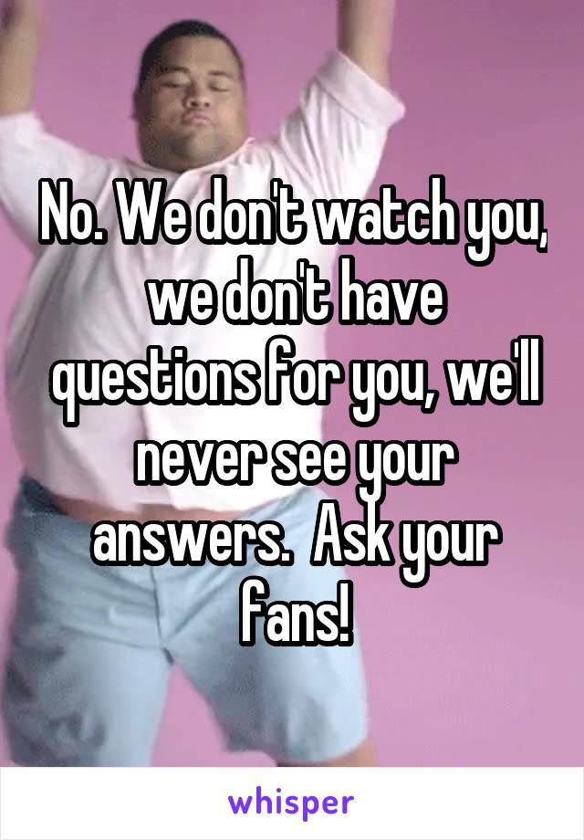 No. We don't watch you, we don't have questions for you, we'll never see your answers.  Ask your fans!