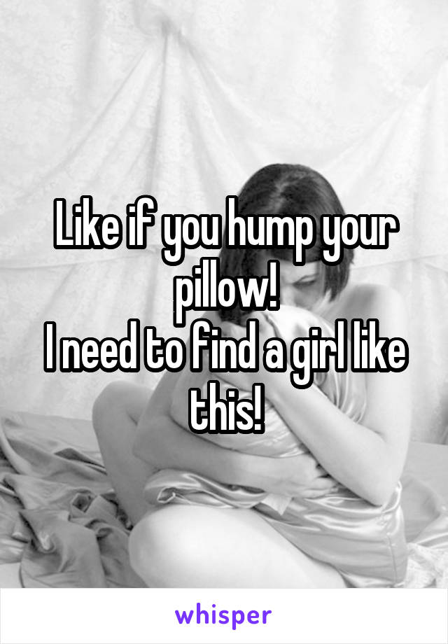 Like if you hump your pillow!
I need to find a girl like this!