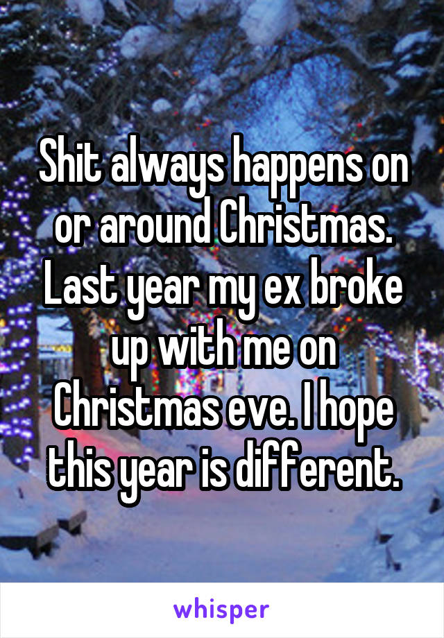 Shit always happens on or around Christmas. Last year my ex broke up with me on Christmas eve. I hope this year is different.