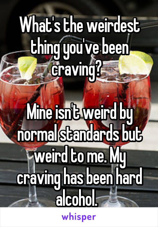 What's the weirdest thing you've been craving?  

Mine isn't weird by normal standards but weird to me. My craving has been hard alcohol.  