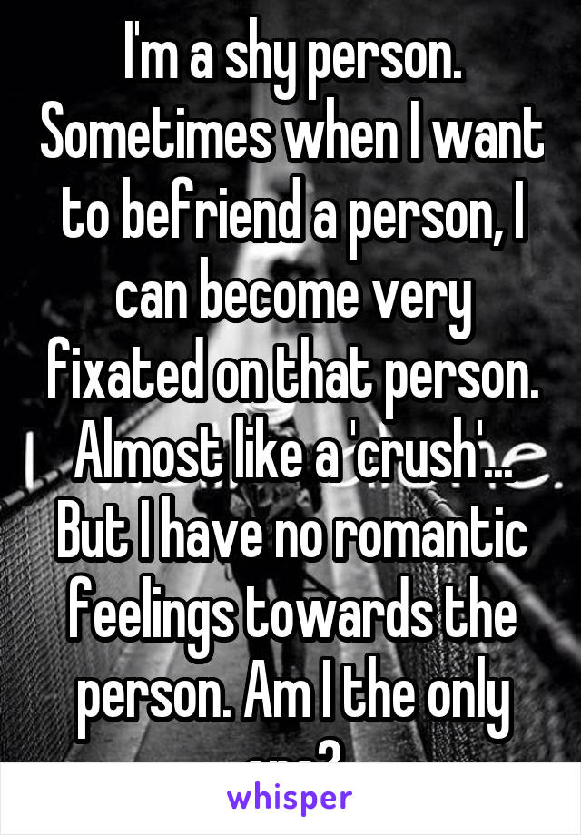 I'm a shy person. Sometimes when I want to befriend a person, I can become very fixated on that person. Almost like a 'crush'... But I have no romantic feelings towards the person. Am I the only one?