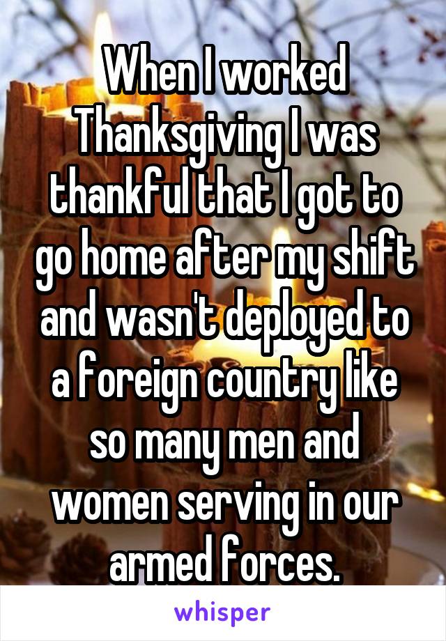 When I worked Thanksgiving I was thankful that I got to go home after my shift and wasn't deployed to a foreign country like so many men and women serving in our armed forces.