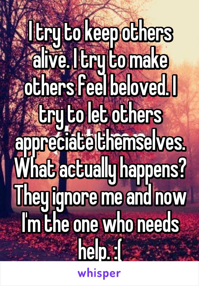 I try to keep others alive. I try to make others feel beloved. I try to let others appreciate themselves. What actually happens? They ignore me and now I'm the one who needs help. :(