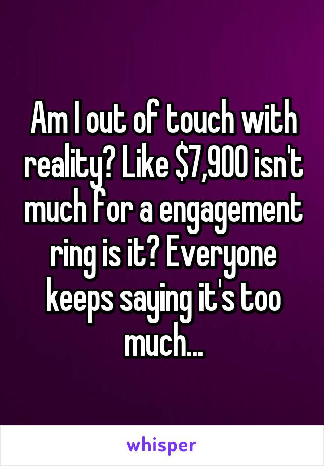 Am I out of touch with reality? Like $7,900 isn't much for a engagement ring is it? Everyone keeps saying it's too much...