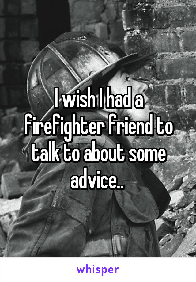 I wish I had a firefighter friend to talk to about some advice.. 