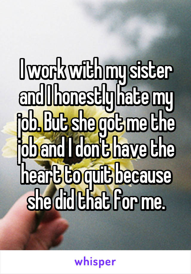 I work with my sister and I honestly hate my job. But she got me the job and I don't have the heart to quit because she did that for me.