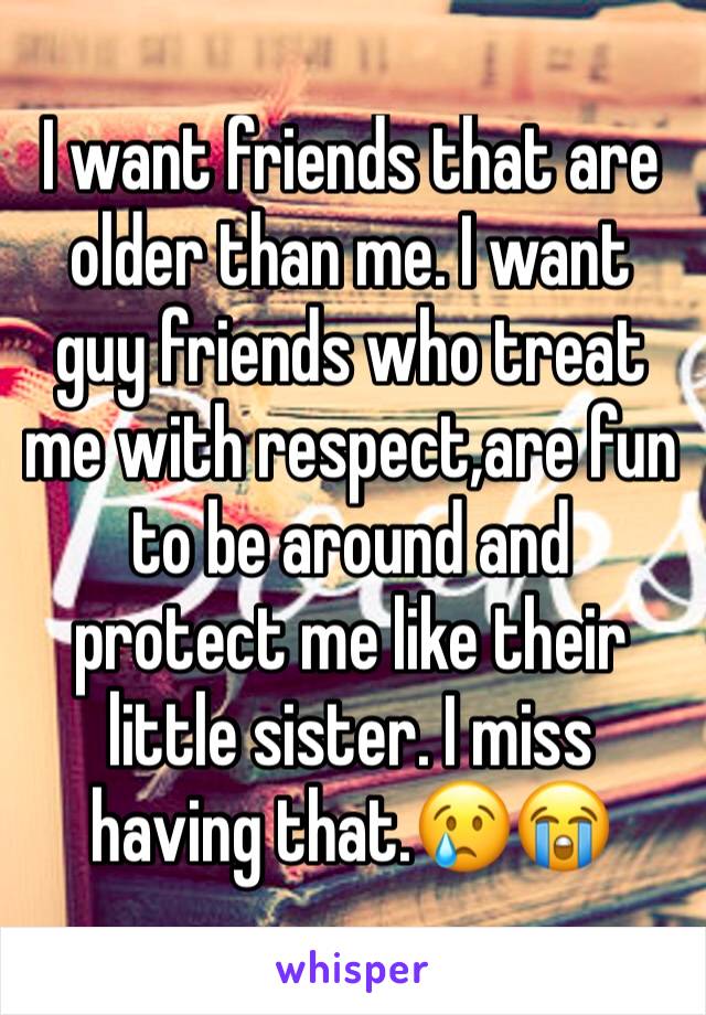 I want friends that are older than me. I want guy friends who treat me with respect,are fun to be around and protect me like their little sister. I miss having that.😢😭