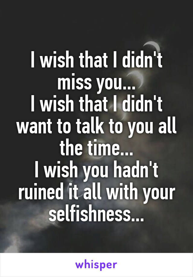 I wish that I didn't miss you...
I wish that I didn't want to talk to you all the time...
I wish you hadn't ruined it all with your selfishness...