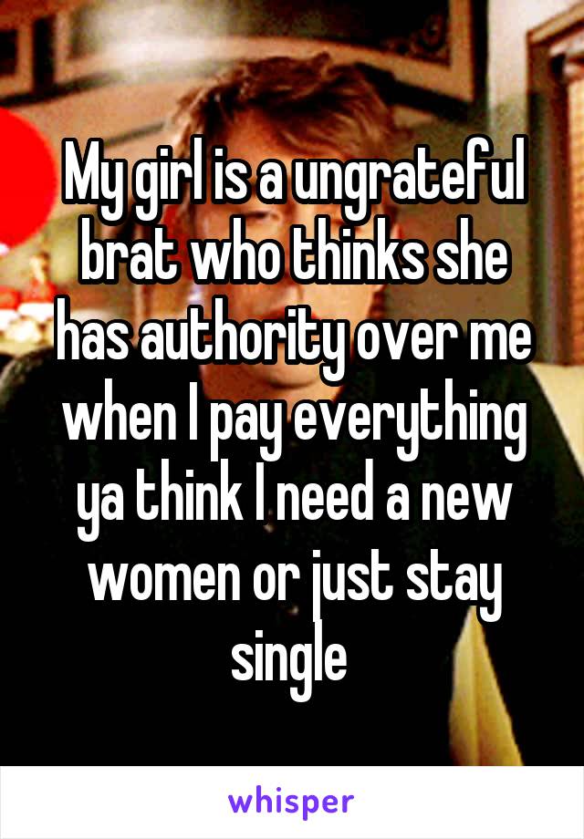 My girl is a ungrateful brat who thinks she has authority over me when I pay everything ya think I need a new women or just stay single 